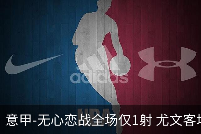 意甲-无心恋战全场仅1射 尤文客场连败惨淡收官